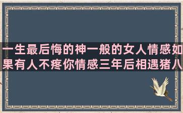 一生最后悔的神一般的女人情感如果有人不疼你情感三年后相遇猪八戒孙悟空情感三观超正的的一切都好的你都经历过的母亲节的情感语录祝福语(因为一件事导致后悔一生)