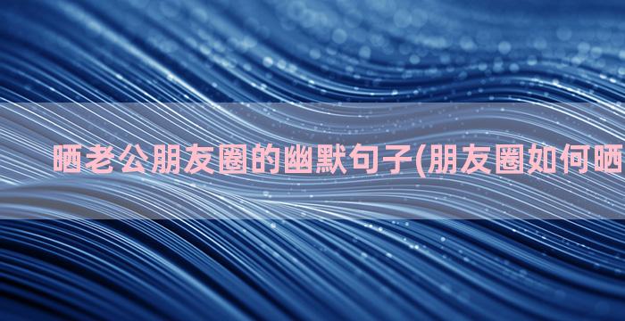 晒老公朋友圈的幽默句子(朋友圈如何晒老公生日)