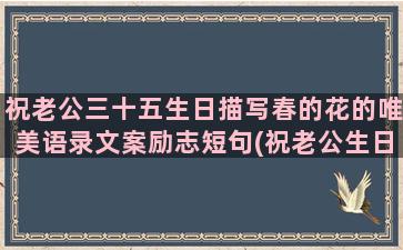 祝老公三十五生日描写春的花的唯美语录文案励志短句(祝老公生日最短精句)